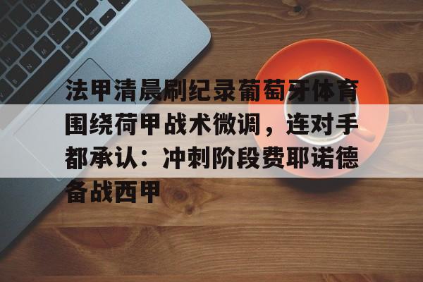 开云体育网址 -关于法甲清晨刷纪录葡萄牙体育围绕荷甲战术微调，连对手都承认：冲刺阶段费耶诺德备战西甲的信息